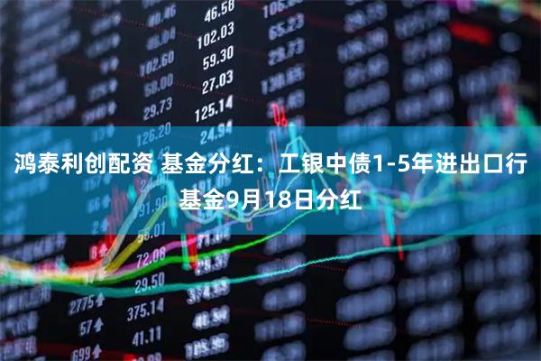 鸿泰利创配资 基金分红：工银中债1-5年进出口行基金9月18日分红