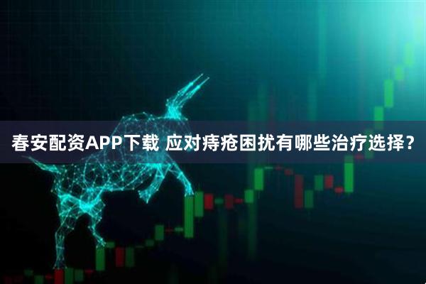 春安配资APP下载 应对痔疮困扰有哪些治疗选择？