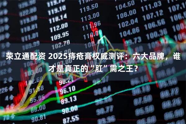 荣立通配资 2025痔疮膏权威测评：六大品牌，谁才是真正的“肛”需之王？