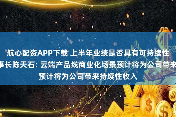 航心配资APP下载 上半年业绩是否具有可持续性? 寒武纪董事长陈天石: 云端产品线商业化场景预计将为公司带来持续性收入