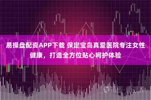 易操盘配资APP下载 保定宝岛真爱医院专注女性健康，打造全方位贴心呵护体验