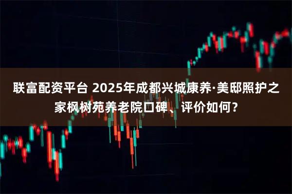 联富配资平台 2025年成都兴城康养·美邸照护之家枫树苑养老院口碑、评价如何？