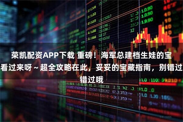 荣凯配资APP下载 重磅！海军总建档生娃的宝妈看过来呀～超全攻略在此，妥妥的宝藏指南，别错过哦