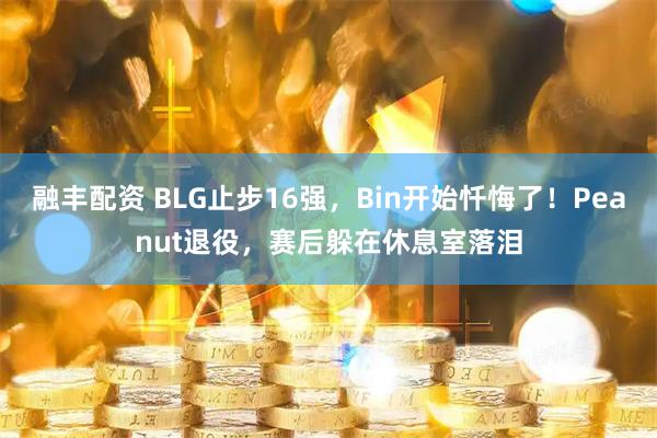 融丰配资 BLG止步16强，Bin开始忏悔了！Peanut退役，赛后躲在休息室落泪