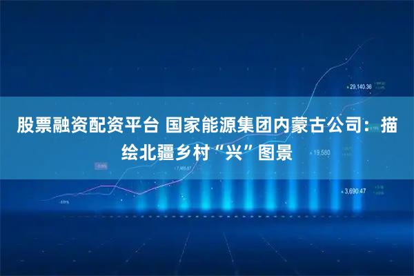 股票融资配资平台 国家能源集团内蒙古公司：描绘北疆乡村“兴”图景