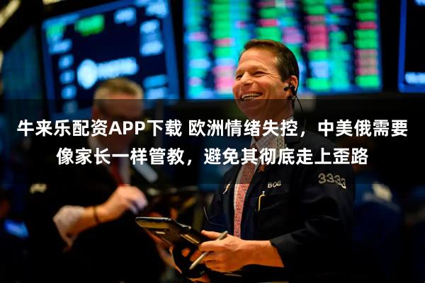 牛来乐配资APP下载 欧洲情绪失控,中美俄需要像家长一样管教,避免其彻底走上歪路