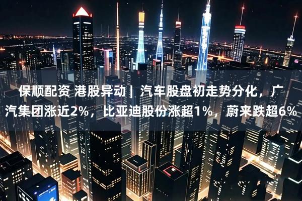 保顺配资 港股异动 | 汽车股盘初走势分化,广汽集团涨近2%,比亚迪股份涨超1%,蔚来跌超6%