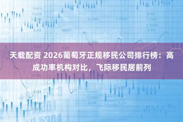 天载配资 2026葡萄牙正规移民公司排行榜：高成功率机构对比，飞际移民居前列