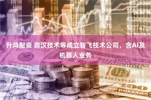 升鸿配资 鼎汉技术等成立智飞技术公司，含AI及机器人业务