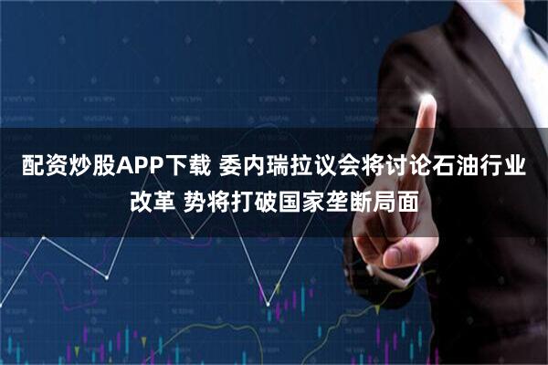 配资炒股APP下载 委内瑞拉议会将讨论石油行业改革 势将打破国家垄断局面