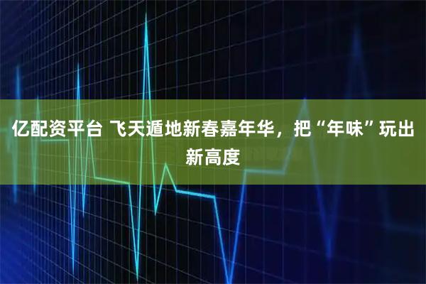亿配资平台 飞天遁地新春嘉年华，把“年味”玩出新高度