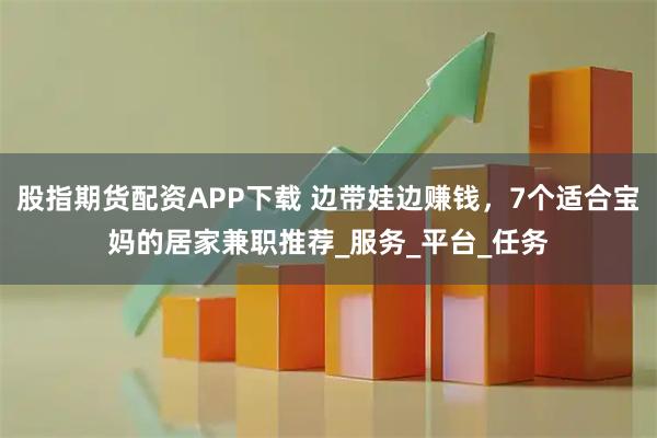 股指期货配资APP下载 边带娃边赚钱，7个适合宝妈的居家兼职推荐_服务_平台_任务