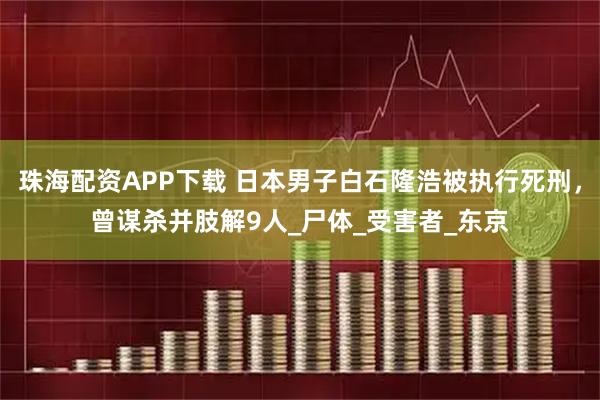 珠海配资APP下载 日本男子白石隆浩被执行死刑，曾谋杀并肢解9人_尸体_受害者_东京