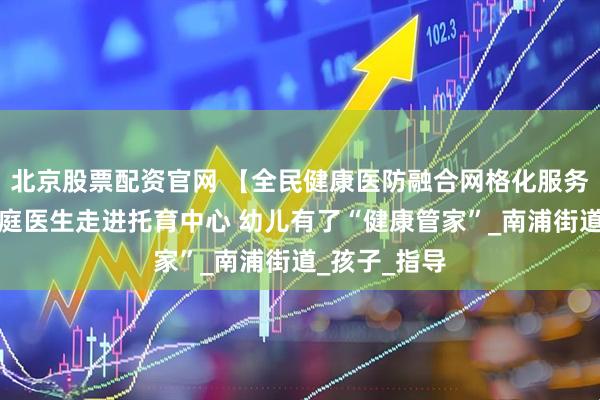 北京股票配资官网 【全民健康医防融合网格化服务】浦城:家庭医生走进托育中心 幼儿有了“健康管家”_南浦街道_孩子_指导