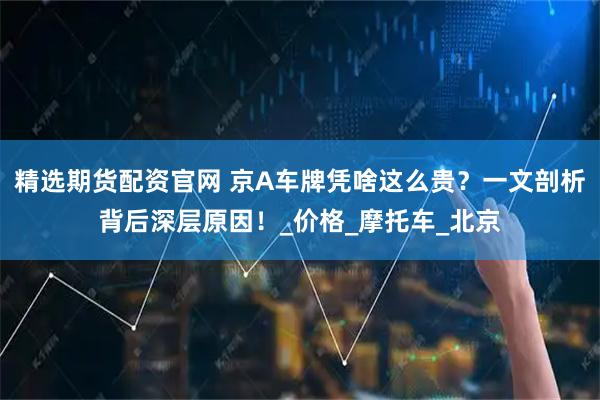 精选期货配资官网 京A车牌凭啥这么贵?一文剖析背后深层原因!_价格_摩托车_北京