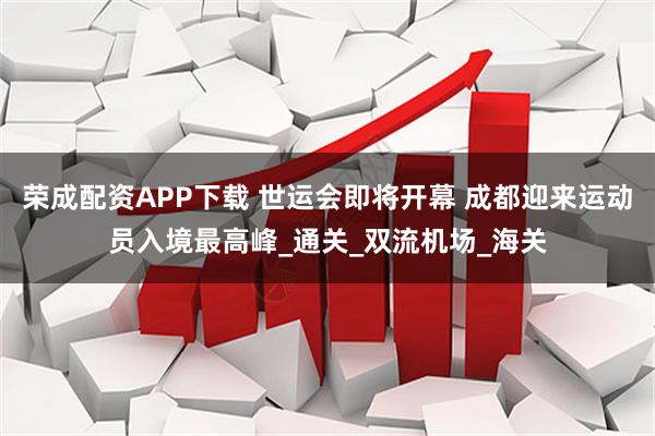 荣成配资APP下载 世运会即将开幕 成都迎来运动员入境最高峰_通关_双流机场_海关