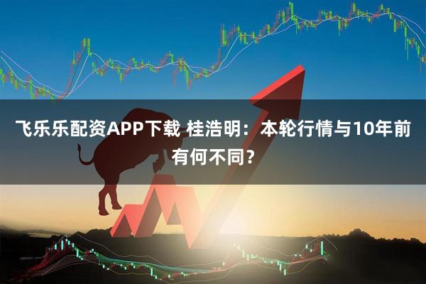 飞乐乐配资APP下载 桂浩明:本轮行情与10年前有何不同?