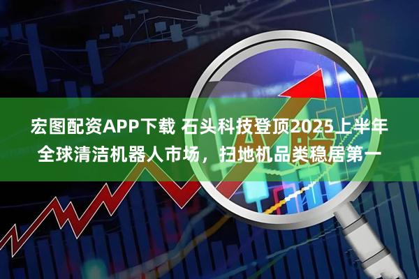 宏图配资APP下载 石头科技登顶2025上半年全球清洁机器人市场，扫地机品类稳居第一