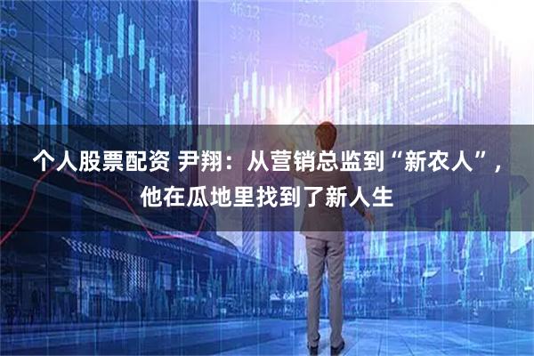 个人股票配资 尹翔:从营销总监到“新农人”,他在瓜地里找到了新人生