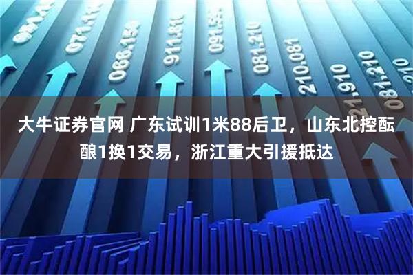 大牛证券官网 广东试训1米88后卫,山东北控酝酿1换1交易,浙江重大引援抵达