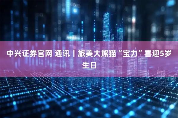 中兴证券官网 通讯丨旅美大熊猫“宝力”喜迎5岁生日