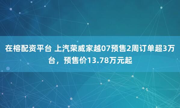 在榕配资平台 上汽荣威家越07预售2周订单超3万台，预售价13.78万元起